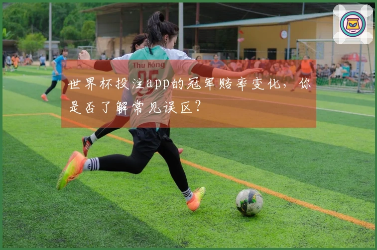 世界杯投注app的冠军赔率变化，你是否了解常见误区？