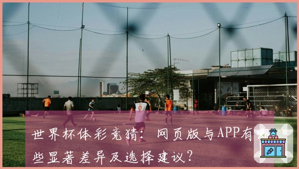 世界杯体彩竞猜：网页版与APP有哪些显著差异及选择建议？